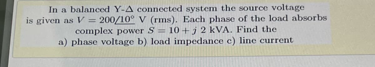 In a balanced Y-A connected system the source voltage
is given as V
200/10° V (rms). Each phase of the load absorbs
complex power S = 10 + j 2 kVA. Find the
a) phase voltage b) load impedance c) line current
