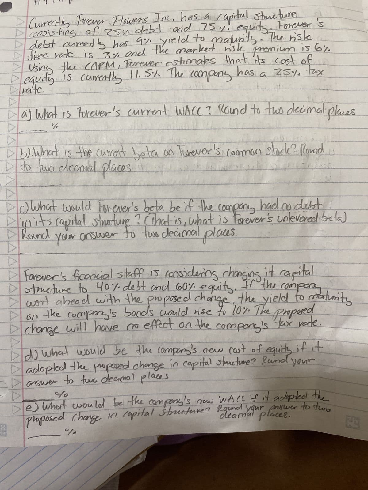 Currently Forever Flowers Inc, has a capital structure.
consisting of 25% debt and 75% equity Forever's
D debt currently has 9% yield to maturity. The risk
free rate is 3% and the market risk premium is 6%.
D Using the CAPM, Forever estimates that its cost of
Dequity is currently 11.5% The company
has.
a 25% tax
rate.
PL
AAAAAAAAAAAAAAAAAAAAAAAAAAAAAAA
Da) What is Forever's current WACC? Round to two decimal places
%%
Db). What is the current beta on Forever's common stock? Round
to two clecional places
() What would Forever's beta be if the company had no debt,
in its capital structure? (That is, what is Forever's unlevered beta)
your answer to two decimal places.
Round
▷ Forever's financial staff is considering changing it capital
I went ahead with the proposed change, the yield to maturity
Dstmeture to 40% debt and 60% equity. If the comparaturity
on the company's bonds would rise to 10%. The proposed
change will have no effect on the
tax rate
company's
Ad) What would be the company's new cost of equity if it
Dadopted the proposed change in capital structure? Rand your
answer to two decimal places
%
e) What would be the company's new WALL if it adopted the
proposed change in capital structure? Round your answer to two
places.
%
9