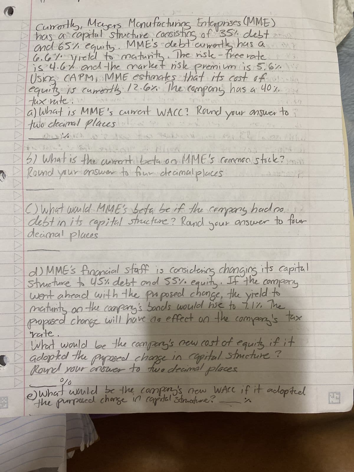 OLE
43
Currently, Meyers Manufacturing Enterprises (MME)
Ihas a capital structure, consisting of 35% debt
and 65% equity. MME's debt cuwerth has a
6.6% yield to maturity. The risk-free rate.
is 4.6% and the market risk premium is 5.6% W
Using CAPM, MME estimates that its cost of
equity is currently 12.6%. The company has a 40%.
12
******
^^^^^^^^^^^^^^^^^AAAAAAAAAAAAAA
tux rute
a) What is MME's current WACC? Rand
two decimal places
LEM
your answer to
to?
3) What is the current beta on MME's common stock?
Round your answer to four decimal places
"
10
() What would MIME's beta be if the company had no
debt in its capital structure? Rand your answer to four
decimal places
IdMME's financial staff is considering changing its capital
structure to 45% debt and 55% equity. If the company
I went ahead with the proposed change, the yield to
maturity on the company's boods would use to 7.1%. The
proposed change will have no effect on the company's tax
rate
What would be the company's new cost of equity if it
adopted the proposed change in capital structure ?
Round your criswer to two decimal places.
%
e what would be the company's new WAre if it adopted
the purposed change in capital structure?
93
FE
