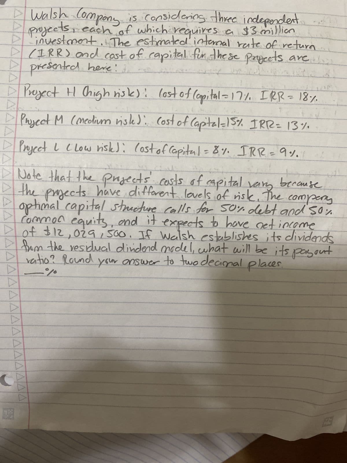 ▲▲▲▲ÄÄÄÄÄÄÄÄÄÄÄÄÄÄÄÄÄÄÄ
AAAAAA
▷
8
Walsh Company.
is considering three independent
projects, each of which requires a $3 million
investment. The estimated internal rate of return
(IRR) and cast of capital for these projects are
presented here:
Project H (high risk): lost of (apital = 17%, IRR = 18%.
Project M (medium riste). Cost of Capital = 15% IRR = 13%
Project I (Low risk): Cost of Capital = 8%. IRR = 9%.
r
Note that the projects costs of capital vary because
the projects have different levels of risk. The company
optimal capital structure calls for 50% debt and 50%
common equits, and it expects to have net income
of $12,029, 500. If Walsh establishes its dividends
from the residual dindend model, what will be its payout
ratio? Round your answer to two decimal places.
%
67