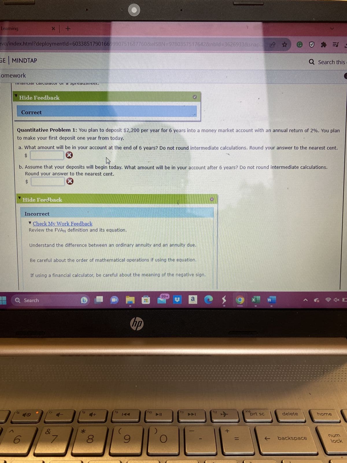 Learning
SE MINDTAP
evo/index.html?deploymentid=60338517901669990751687760&elSBN=9780357517642&nbld=3626933&snap... ☆
lomework
6300.
1
mancial Lailuialvi vi a spicoubnicel.
Hide Feedback
Correct
X
f6
Quantitative Problem 1: You plan to deposit $2,200 per year for 6 years into a money market account with an annual return of 2%. You plan
to make your first deposit one year from today.
a. What amount will be in your account at the end of 6 years? Do not round intermediate calculations. Round your answer to the nearest cent.
4
b. Assume that your deposits will begin today. What amount will be in your account after 6 years? Do not round intermediate calculations.
Round your answer to the nearest cent.
6
Hide Feedback
Incorrect
F
Check My Work Feedback
Review the FVAN definition and its equation.
Q Search
Understand the difference between an ordinary annuity and an annuity due.
Be careful about the order of mathematical operations if using the equation.
If using a financial calculator, be careful about the meaning of the negative sign.
&
90
7
f8
*
HO
4+
8
fg
9
9
@
hp
f10
99+
* a ▸
f11
201
VAI
f12
+
ins
X
prt sc
W
delete
Q Search this.
backspace
=
EJ L
home
C
num
lock