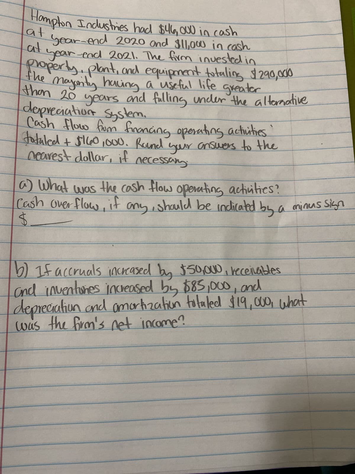 Hampton Industries had $46,000 in cash
at
at
year-end 2020 and $11,000 in cash
year-end 2021. The firm invested in
property, plant, and equipment totaling $290,000
the majority having a useful life greater
than 20 years and fulling under the alternative
depreciation System.
Cash flow from financing operating activities.
tatuled + $160,000. Round your answers to the
nearest dollar, if necessary.
a) What was the cash flow operating activities?
Cash over flow, if any, should be indicated by a minus sign
$
b) If accruals increased by $50,000, receivables
and inventores increased by $85,000, and
depreciation and amortization totaled $19,000, what
was the firm's net income?