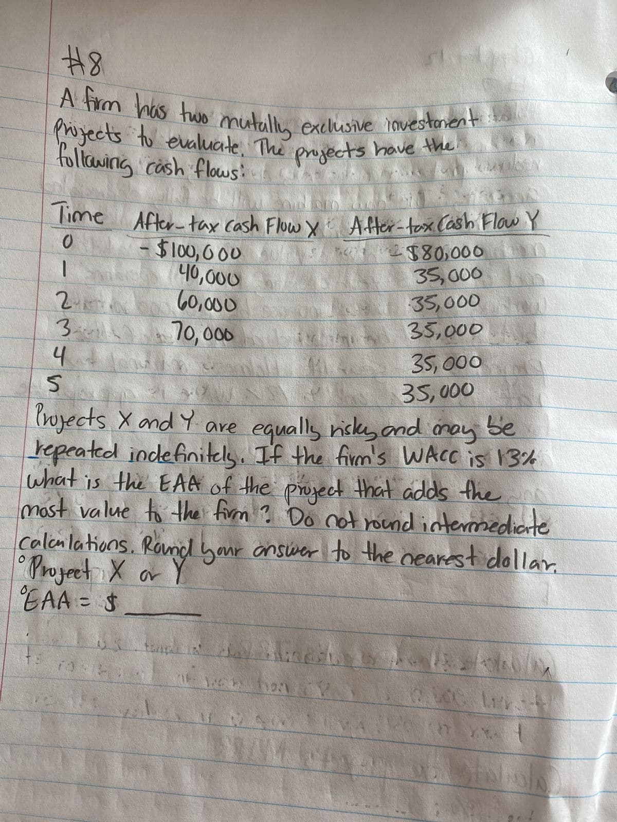 #8
A firm has two mutally exclusive investment
Projects to evaluate. The projects have the
following cash flows:
O
11361
inom
Time After-tax cash Flow X After-tax Cash Flow Y
0
-
2355
217
3.
4
EAA = $
$100,000
40,000
60,000
70,000
ts nod
LOE man
XXX Y
11
ANVA
Projects X and Y are equally risky and may be
repeated indefinitely. If the firm's WACC is 13%
what is the EAA of the project that adds the
most value to the firm? Do not round intermediate
Calculations. Round your answer to the nearest dollar.
a
hon
$80,000
35,000
35,000
35,000
35,000
35,000
23/04/M
POTA.