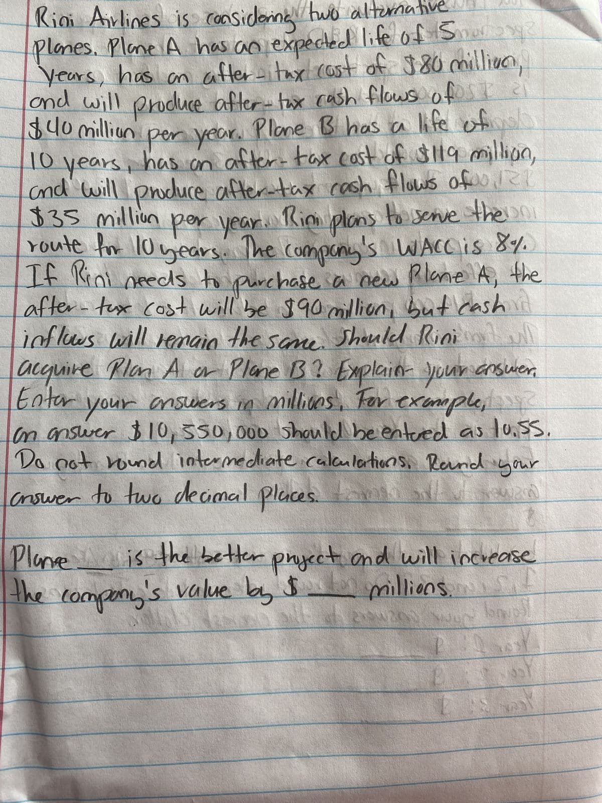 27²
Riai Airlines is considering two alternative
Planes. Plane A has an expected life of Sures
Years, has an after-tax cost of $80 millian,
and will produce after-tax cash flows ofst 21
$40 million per year. Plane B has a life of
10 years, has an after-tax cast of $119 million,
and will produce after-tax cash flows of 121
$35 million per year. Rim plans to serve the uni
route for 10 years. The company's WACC is 8%.
If Rini needs to purchase a new Plane A, the
after-tux cost will be $90 million, but cash
inflows will remain
the
Should Rini all
acquire Plan A or Plane B? Explain your answer,
Enter your answers in millions. For example,
same.
on answer $10, 550,000 should be entered as lo.ss.
Do not round intermediate calculations. Round your
criswer to two decimal places.
2004200
Plane
is the better project and will increase
$ -
$
the company's value by 5 millions.
millions f
ex boll
19
E
TOUS