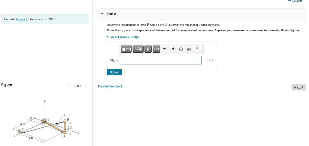 Consider (Figure 1). Assume F-300 lb.
Figure
4 ft
1 ft
4 ft
0
F
< 1 of 1 >
B
2 ft
▼
Part A
Determine the moment of force F about point O. Express the result as a Cartesian vector.
Enter the z, y and 2 components of the moment of force separated by commas. Express your answers in pound-feet to three significant figures.
▸ View Available Hint(s)
Mo =
Submit
ΤΟΠΙ ΑΣΦ |
17
Provide Feedback
Ivec
A
→ C
?
neviem
lb-ft
Next >