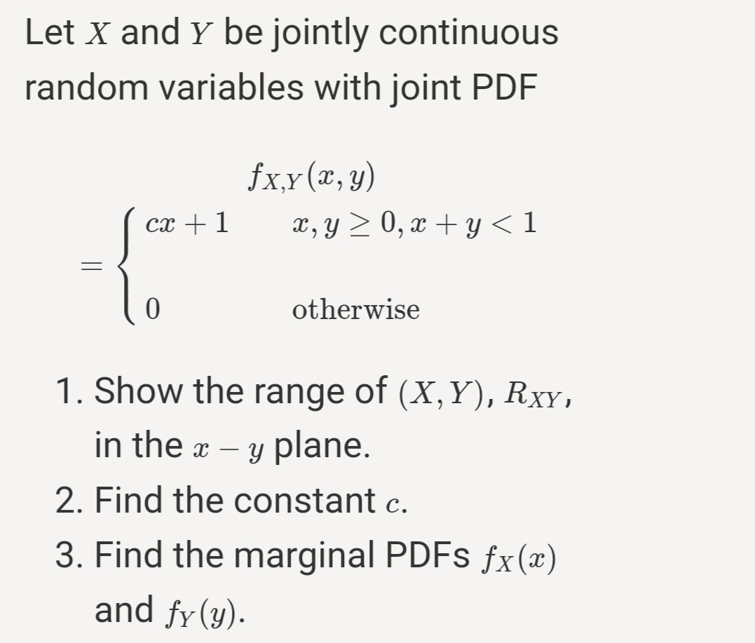 Let X and Y be jointly continuous
random variables with joint PDF
fxx(x, y)
x, y > 0, x + y < 1
сх + 1
otherwise
1. Show the range of (X,Y), RxY,
in the a – y plane.
-
2. Find the constant c.
3. Find the marginal PDFS fx(x)
and fy(y).
