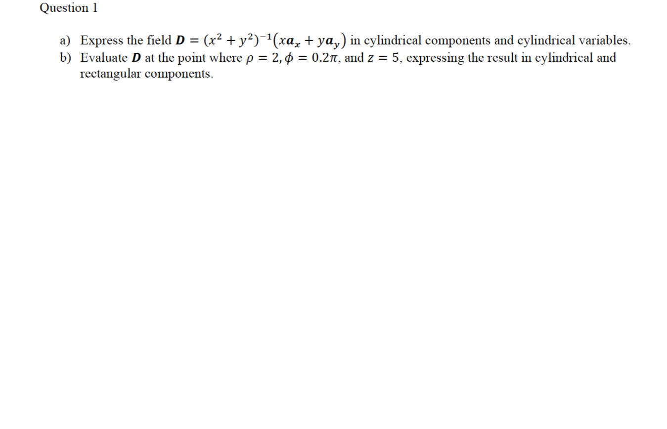 a) Express the field D = (x² + y²)^(xa, + ya,) in cylindrical components and cylindrical variables.
b) Evaluate D at the point where p = 2, ¢ = 0.2n, and z = 5, expressing the result in cylindrical and
rectangular components.
