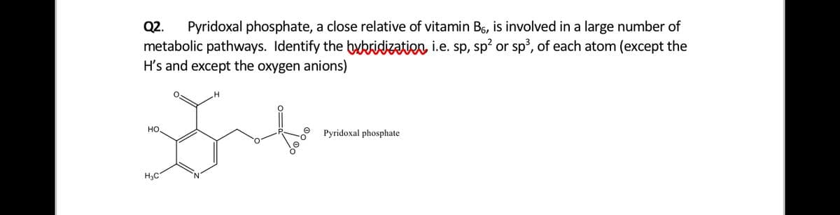 Pyridoxal phosphate, a close relative of vitamin B6, is involved in a large number of
metabolic pathways. Identify the bykridizatien, i.e. sp, sp? or sp³, of each atom (except the
H's and except the oxygen anions)
Q2.
но
Pyridoxal phosphate
H3C
