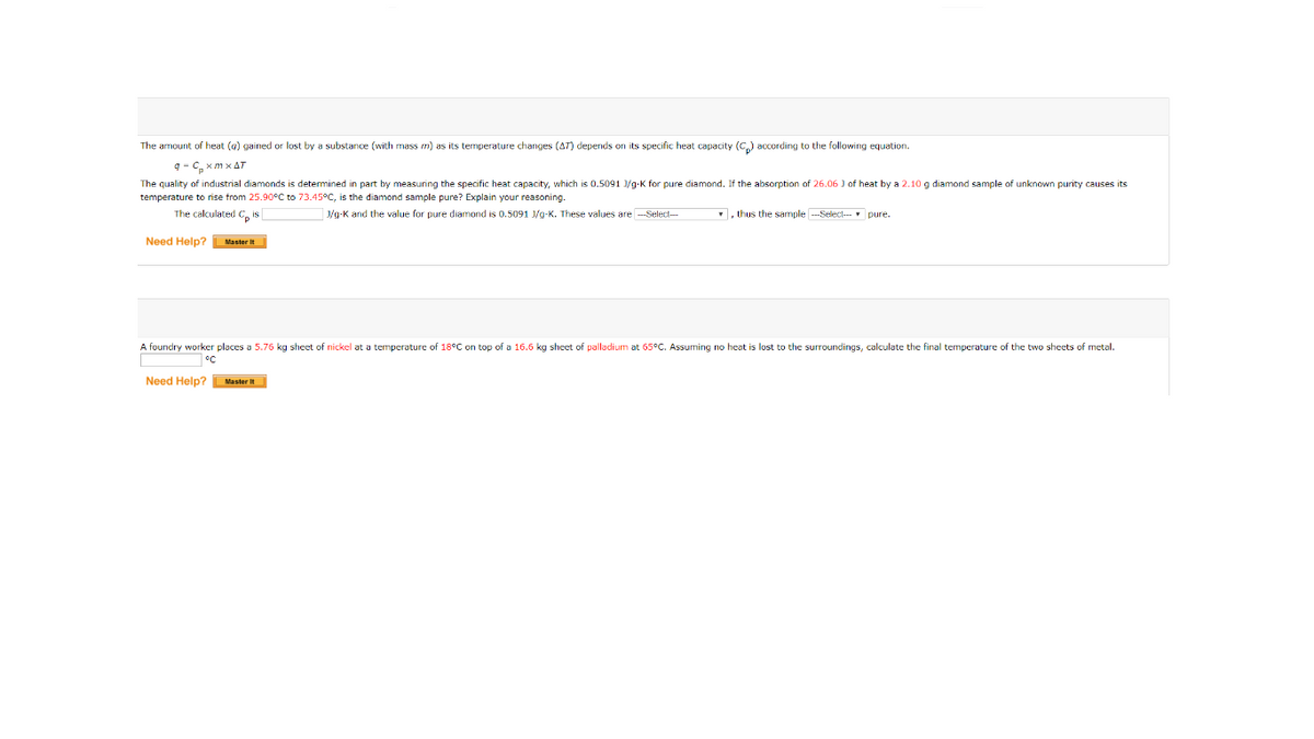 The amount of heat (g) gained or lost by a substance (with mass m) as its temperature changes (AT) depends on its specific heat capacity (C,) according to the following equation.
q - C, xm x AT
The quality of industrial diamonds is determined in part by measuring the specific heat capacity, which is 0.5091 /g-K for pure diamond. If the absorption of 26.06 ) of heat by a 2.10g diamond sample of unknown purity causes its
temperature to rise from 25.90°C to 73.45°C, is the diamond sample pure? Explain your reasoning.
The calculated C, is
J/g-K and the value for pure diamond is 0.5091 J/g-K. These values are --Select-
, thus the sample ---Select- pure.
Need Help? Master it
A foundry worker places a 5.76 kg sheet of nickel at a temperature of 18°C on top of a 16.6 kg sheet of palladium at 65°C. Assuming no heat is lost to the surroundings, calculate the final temperature of the two shects of metal.
°C
Need Help?Master It
