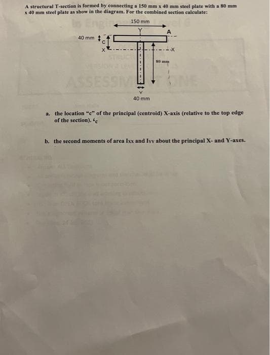 A structural T-section is formed by connecting a 150 mm x 40 mm steel plate with a 80 mm
x 40 mm steel plate as show in the diagram. For the combined section calculate:
150 mm
40 mm
A
40 mm
80 mm
SSESSM
a. the location "e" of the principal (centroid) X-axis (relative to the top edge
of the section). "c
b. the second moments of area Ixx and Ivy about the principal X- and Y-axes.