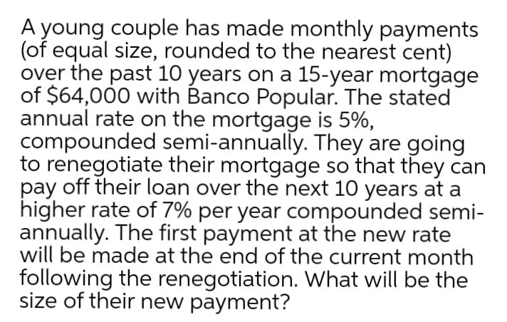 A young couple has made monthly payments
(of equal size, rounded to the nearest cent)
over the past 10 years on a 15-year mortgage
of $64,000 with Banco Popular. The stated
annual rate on the mortgage is 5%,
compounded semi-annually. They are going
to renegotiate their mortgage so that they can
pay off their loan over the next 10 years at a
higher rate of 7% per year compounded semi-
annually. The first payment at the new rate
will be made at the end of the current month
following the renegotiation. What will be the
size of their new payment?
