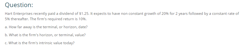 Question:
Hart Enterprises recently paid a dividend of $1.25. It expects to have non constant growth of 20% for 2 years followed by a constant rate of
5% thereafter. The firm's required return is 10%.
a. How far away is the terminal, or horizon, date?
b. What is the firm's horizon, or terminal, value?
c. What is the firm's intrinsic value today?