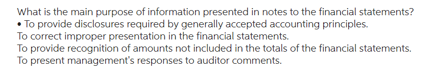 What is the main purpose of information presented in notes to the financial statements?
• To provide disclosures required by generally accepted accounting principles.
To correct improper presentation in the financial statements.
To provide recognition of amounts not included in the totals of the financial statements.
To present management's responses to auditor comments.