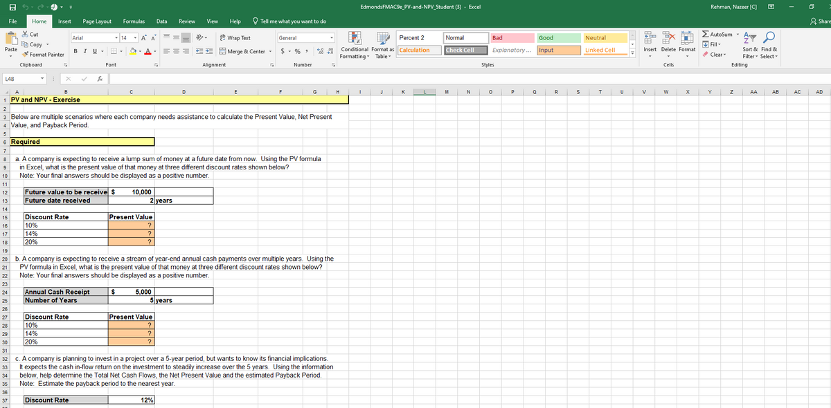 File
E
Paste
L48
Home
35
36
37
Cut
Copy
Format Painter
Clipboard
Insert Page Layout Formulas Data Review View
X
A
B
1 PV and NPV - Exercise
Arial
B I U
Discount Rate
10%
14%
20%
fox
Future value to be receive $
Future date received
Discount Rate
10%
14%
20%
Font
Annual Cash Receipt
Number of Years
Discount Rate
14 A A
с
10,000
Help
ab Wrap Text
===€*Merge & Center ▾
2 years
Present Value
?
?
?
2
3 Below are multiple scenarios where each company needs assistance to calculate the Present Value, Net Present
4 Value, and Payback Period.
5
6
7
8
9
10
11
12
13
14
15
16
17
18
19
20
21
22
23
24
25
26
27
28
29
30
31
32
33
34
5,000
Required
a. A company is expecting to receive a lump sum of money at a future date from now. Using the PV formula
in Excel, what is the present value of that money at three different discount rates shown below?
Note: Your final answers should be displayed as a positive number.
D
5 years
Present Value
?
?
?
Alignment
E
12%
Tell me what you want to do
G
General
$ % 9
b. A company is expecting to receive a stream of year-end annual cash payments over multiple years. Using the
PV formula in Excel, what is the present value of that money at three different discount rates shown below?
Note: Your final answers should be displayed as a positive number.
$
F
Number
€0.00
G
c. A company is planning to invest in a project over a 5-year period, but wants to know its financial implications.
It expects the cash in-flow return on the investment to steadily increase over the 5 years. Using the information
below, help determine the Total Net Cash Flows, the Net Present Value and the estimated Payback Period.
Note: Estimate the payback period to the nearest year.
EdmondsFMAC9e_PV-and-NPV_Student (3) - Excel
Percent 2
Conditional Format as Calculation
Formatting Table
H
I
J
K
L
Normal
Check Cell
M
N
Good
Explanatory... Input
Bad
Styles
0
Q
R
S
Neutral
Linked Cell
T
U
Insert Delete Format
V
Cells
←
W
X
Rehman, Nazeer [C]
Σ AutoSum •
✔Fill
✓Clear
Y
AT
Sort & Find &
Filter Select
Editing
Z
AA
AB
AC
at
Share
AD