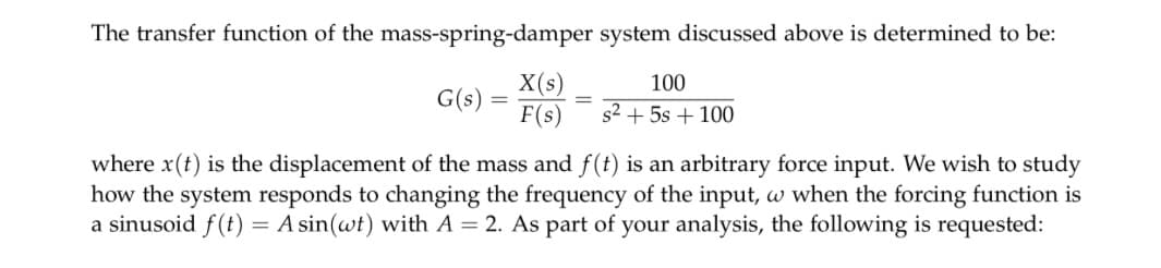 The transfer function of the mass-spring-damper system discussed above is determined to be:
100
G(s) =
=
X(s)
F(s)
s² + 5s + 100
where x(t) is the displacement of the mass and f(t) is an arbitrary force input. We wish to study
how the system responds to changing the frequency of the input, w when the forcing function is
a sinusoid f(t) = A sin(wt) with A = 2. As part of your analysis, the following is requested: