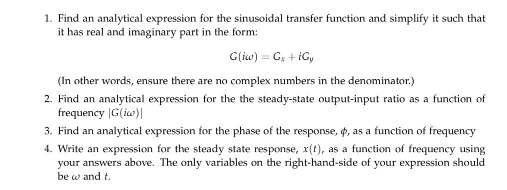 1. Find an analytical expression for the sinusoidal transfer function and simplify it such that
it has real and imaginary part in the form:
G(iw) Gx+iGy
=
(In other words, ensure there are no complex numbers in the denominator.)
2. Find an analytical expression for the the steady-state output-input ratio as a function of
frequency |G(iw)|
3. Find an analytical expression for the phase of the response, &, as a function of frequency
4. Write an expression for the steady state response, x(t), as a function of frequency using
your answers above. The only variables on the right-hand-side of your expression should
be w and t.