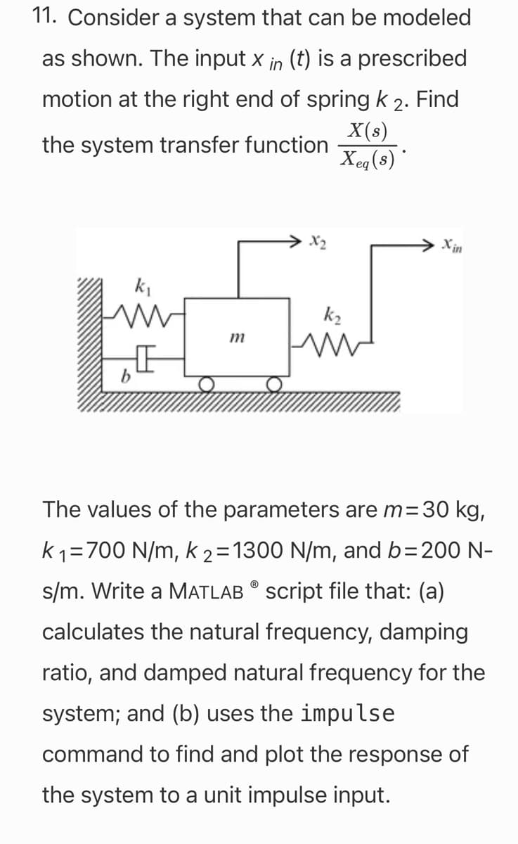 11. Consider a system that can be modeled
as shown. The input x in (t) is a prescribed
motion at the right end of spring k 2. Find
X(s)
the system transfer function
Xeq(s)*
m
k₂
ww
Xin
The values of the parameters are m= 30 kg,
k ₁=700 N/m, k 2= 1300 N/m, and b=200 N-
s/m. Write a MATLAB script file that: (a)
calculates the natural frequency, damping
ratio, and damped natural frequency for the
system; and (b) uses the impulse
command to find and plot the response of
the system to a unit impulse input.