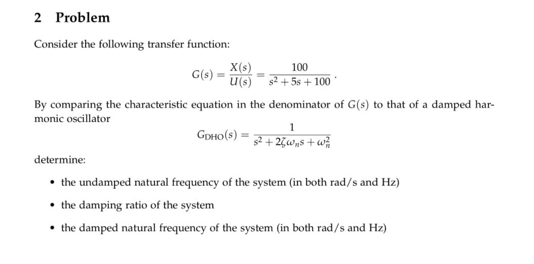2 Problem
Consider the following transfer function:
G(s):
By comparing the characteristic equation in the denominator of G(s) to that of a damped har-
monic oscillator
GDHO(S):
X(s)
100
U (s) s² + 5s + 100
-
1
s²+25wns+w²/1
determine:
• the undamped natural frequency of the system (in both rad/s and Hz)
the damping ratio of the system
• the damped natural frequency of the system (in both rad/s and Hz)