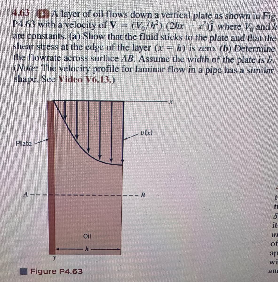 4.63 A layer of oil flows down a vertical plate as shown in Fig.
P4.63 with a velocity of V = (Vo/h²) (2hx − ²) where V, and h
are constants. (a) Show that the fluid sticks to the plate and that the
shear stress at the edge of the layer (x = h) is zero. (b) Determine
the flowrate across surface AB. Assume the width of the plate is b.
(Note: The velocity profile for laminar flow in a pipe has a similar
shape. See Video V6.13.)
QUE
Plate
y
Figure P4.63
Oil
h
v(x)
---B
X
tu
5.
it
UL
of
ap
Wi
anc