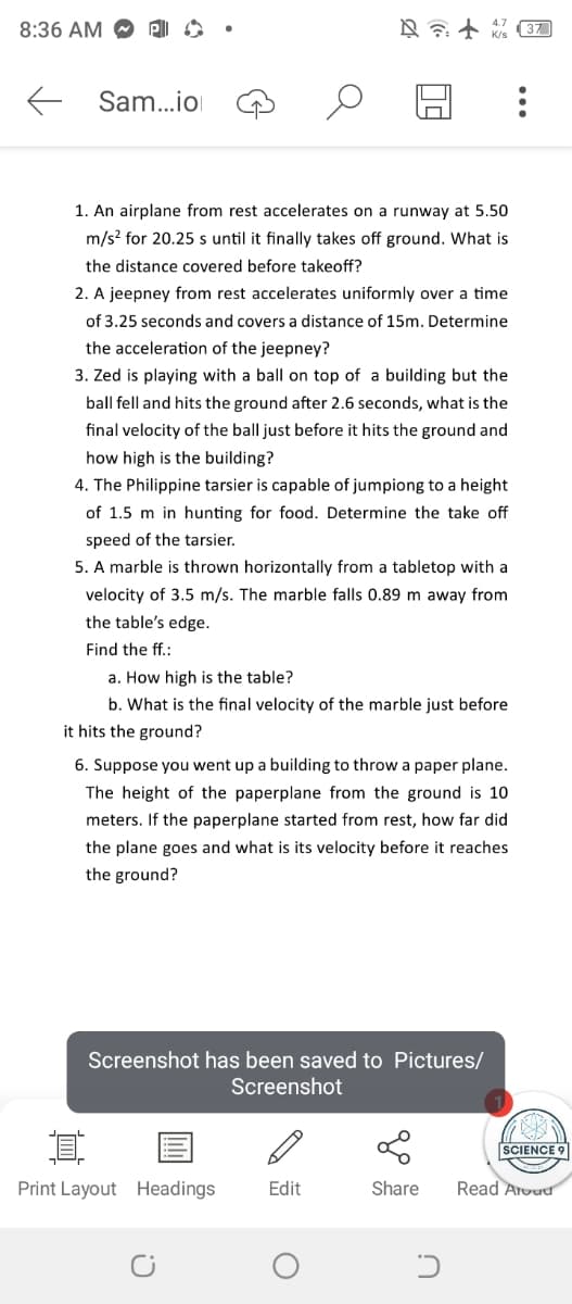 I
8:36 AM
← Sam...io
4.7
+ 37
K/s
1. An airplane from rest accelerates on a runway at 5.50
m/s² for 20.25 s until it finally takes off ground. What is
the distance covered before takeoff?
2. A jeepney from rest accelerates uniformly over a time
of 3.25 seconds and covers a distance of 15m. Determine
the acceleration of the jeepney?
3. Zed is playing with a ball on top of a building but the
ball fell and hits the ground after 2.6 seconds, what is the
final velocity of the ball just before it hits the ground and
how high is the building?
4. The Philippine tarsier is capable of jumpiong to a height
of 1.5 m in hunting for food. Determine the take off
speed of the tarsier.
5. A marble is thrown horizontally from a tabletop with a
velocity of 3.5 m/s. The marble falls 0.89 m away from
the table's edge.
Find the ff.:
a. How high is the table?
b. What is the final velocity of the marble just before
it hits the ground?
6. Suppose you went up a building to throw a paper plane.
The height of the paperplane from the ground is 10
meters. If the paperplane started from rest, how far did
the plane goes and what is its velocity before it reaches
the ground?
Screenshot has been saved to Pictures/
Screenshot
1
SCIENCE 9
Print Layout Headings
Edit
Share
Read Aroad
C!
ດ
כ