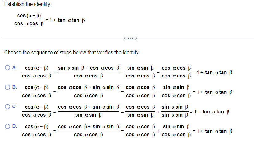 Establish the identity.
cos (α - B)
cos a cos B
Choose the sequence of steps below that verifies the identity.
O A.
O B.
O C.
= 1 + tan atan B
O D.
cos (α-B)
cos x cos B
cos (α - B)
cos x cos B
cos (α - B)
cos a cos ß
cos (α - B)
cos a cos p
sin asin ß- cos a cos ß
cos x cos B
cos a cos ß- sin a sin ß
cos x cos B
cos a cos ß+ sin a sin ß
sin a sin B
cos a cos ß+ sin a sin ß
cos a cos ß
sin a sin B
cos a cos ß
cos a cos ß
cos a cos ß
cos a cos
sin a sin ß
cos a cos ß
cos a cos ß
cos x cos ß
cos a cos B
sin a sin ß
cos a cos
sin a sin ß
sin a sin ß
= 1 + tan atan B
sin a sin ß
cos a cos B
= 1 + tan atan ß
= 1+ tan tan ß
= 1 + tan atan ß