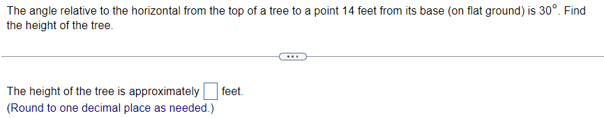 The angle relative to the horizontal from the top of a tree to a point 14 feet from its base (on flat ground) is 30°. Find
the height of the tree.
The height of the tree is approximately
(Round to one decimal place as needed.)
feet.