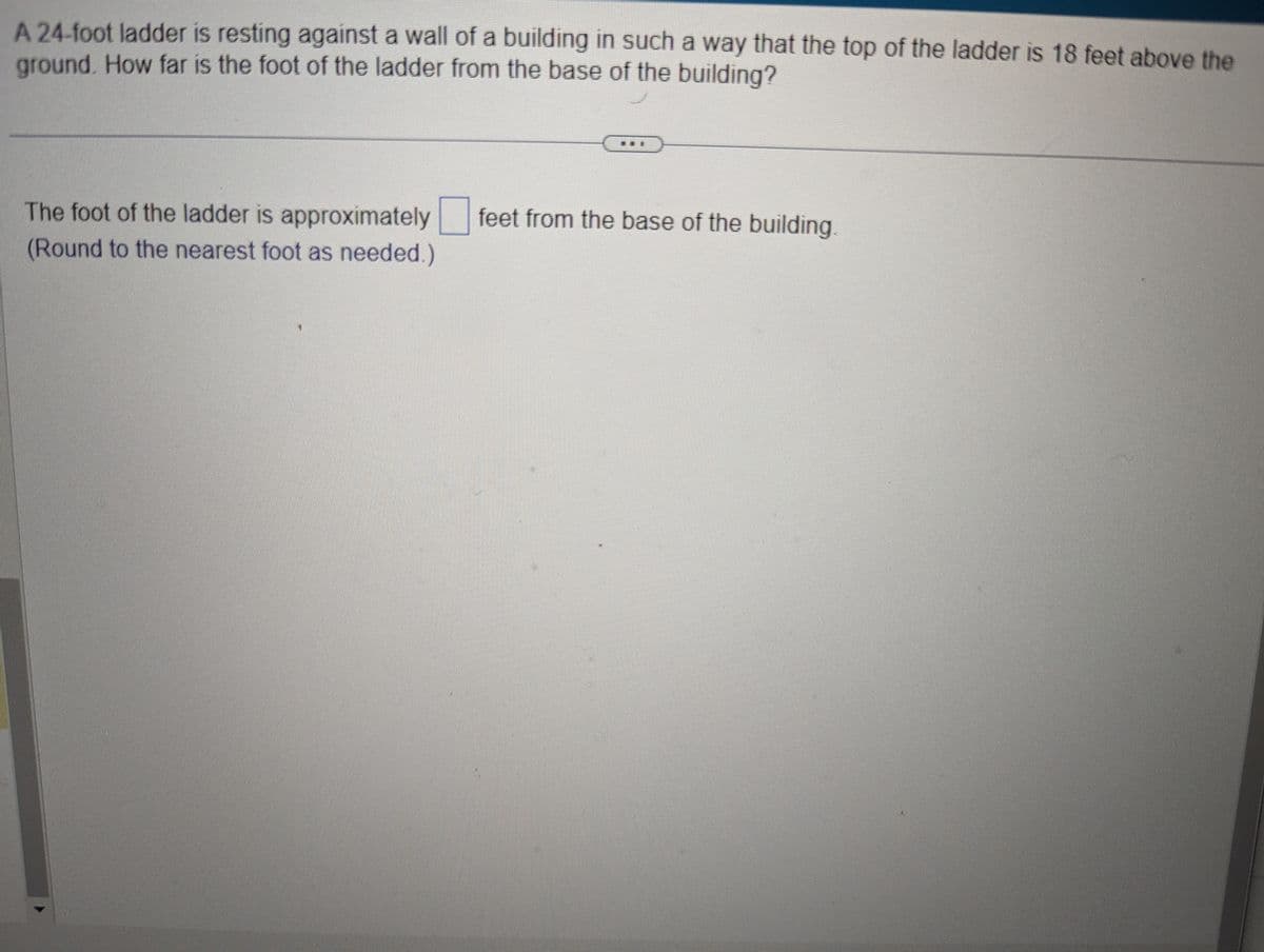 A 24-foot ladder is resting against a wall of a building in such a way that the top of the ladder is 18 feet above the
ground. How far is the foot of the ladder from the base of the building?
The foot of the ladder is approximately feet from the base of the building
(Round to the nearest foot as needed.)