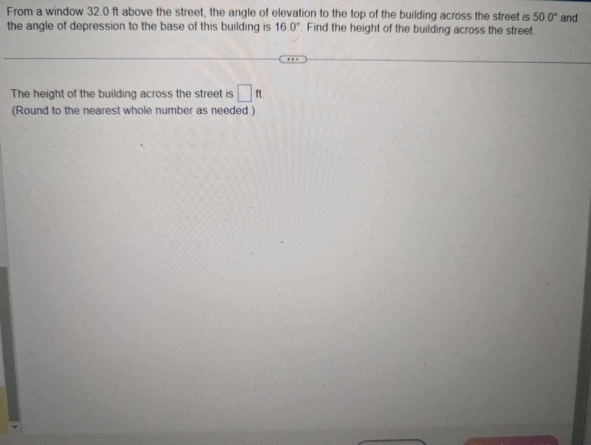 From a window 32.0 ft above the street, the angle of elevation to the top of the building across the street is 50.0° and
the angle of depression to the base of this building is 16.0°. Find the height of the building across the street.
The height of the building across the street is
(Round to the nearest whole number as needed.)
ft.
