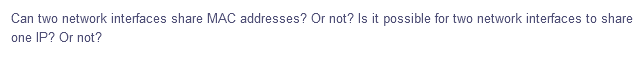 Can two network interfaces share MAC addresses? Or not? Is it possible for two network interfaces to share
one IP? Or not?
