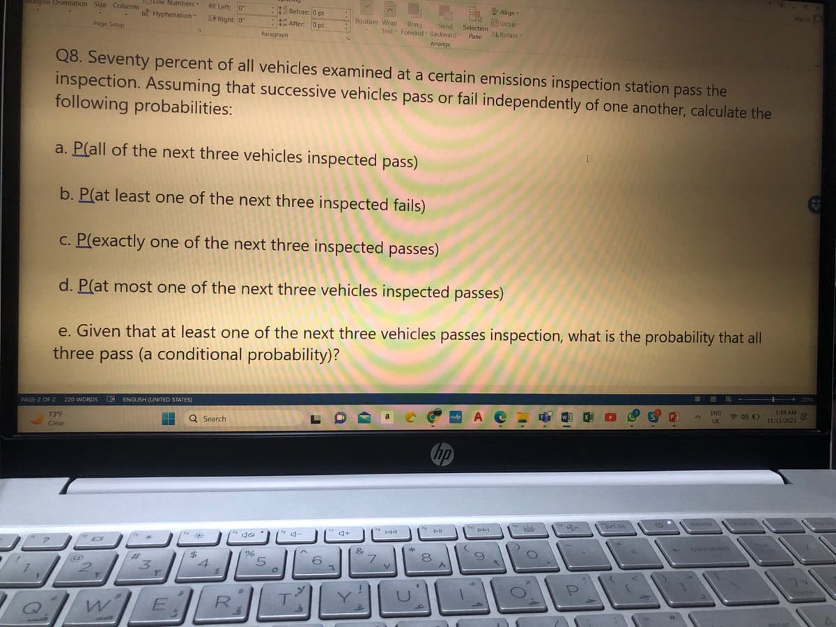 Margins Orientation Size Columns
Page Setup
PAGE 2 OF 2 220 WORDS QE ENGLISH (UNITED STATES)
73°F
Clear
@
□
Line Numbers-
be Hyphenation.
W
#t
Q8. Seventy percent of all vehicles examined at a certain emissions inspection station pass the
inspection. Assuming that successive vehicles pass or fail independently of one another, calculate the
following probabilities:
a. P(all of the next three vehicles inspected pass)
b. P(at least one of the next three inspected fails)
c. P(exactly one of the next three inspected passes)
d. Plat most one of the next three vehicles inspected passes)
e. Given that at least one of the next three vehicles passes inspection, what is the probability that all
three pass (a conditional probability)?
"3
Y
E
Q Search
114
Left: 0
Right: 0
$
4
É
R
fo
do
A
Paragraph
%
5
O
Before: 0 pt
After: 0 pt
fo
4-
T
6
Position Wrap Bring Send
Text Forward Backward
Arrange
7
&
7
144
D
*
fo
V
U
hp
8
A
Selection
Pane
31
(
ACH
DDI
Align-
Group-
Rotate
9
9
-
f
1
P
brt se
0
P²
Ap
11
ENG
UK
B
40 D
Sign in
++220 %
1:49 AM
11/11/2023
41
74