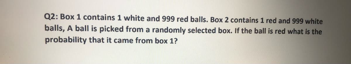 Q2: Box 1 contains 1 white and 999 red balls. Box 2 contains 1 red and 999 white
balls, A ball is picked from a randomly selected box. If the ball is red what is the
probability that it came from box 1?