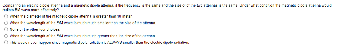 Comparing an electric dipole attenna and a magnetic dipole attenna, if the frequency is the same and the size of of the two attennas is the same. Under what condition the magnetic dipole attenna would
radiate EM wave more effectively?
O When the diameter of the magnetic dipole attenna is greater than 10 meter.
O When the wavelength of the E/M wave is much much smaller than the size of the attenna.
O None of the other four choices.
O When the wavelength of the E/M wave is much much greater than the size of the attenna.
O This would never happen since magnetic dipole radiation is ALWAYS smaller than the electric dipole radiation.
