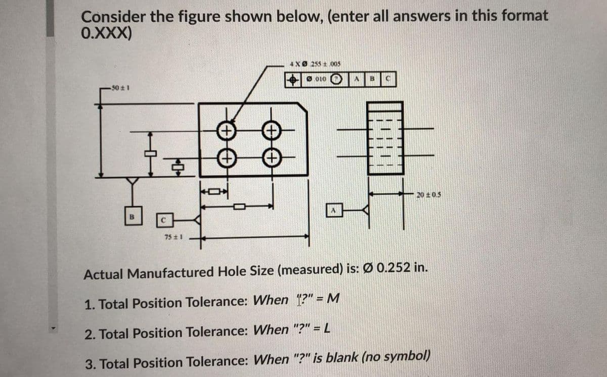 Consider the figure shown below, (enter all answers in this format
0.XXX)
4XØ 255 a 005
Ø 010
B
-50 1
20±0.5
75 1
Actual Manufactured Hole Size (measured) is: Ø 0.252 in.
1. Total Position Tolerance: When ?"= M
2. Total Position Tolerance: When "?" = L
3. Total Position Tolerance: When "?" is blank (no symbol)
