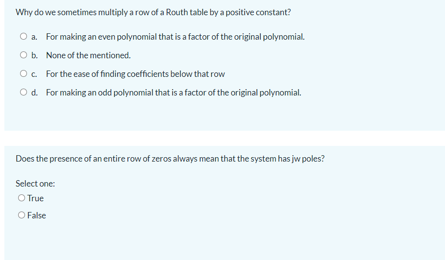 Why do we sometimes multiply a row of a Routh table by a positive constant?
O a. For making an even polynomial that is a factor of the original polynomial.
O b. None of the mentioned.
O c. For the ease of finding coefficients below that row
O d. For making an odd polynomial that is a factor of the original polynomial.
Does the presence of an entire row of zeros always mean that the system has jw poles?
Select one:
O True
O False
