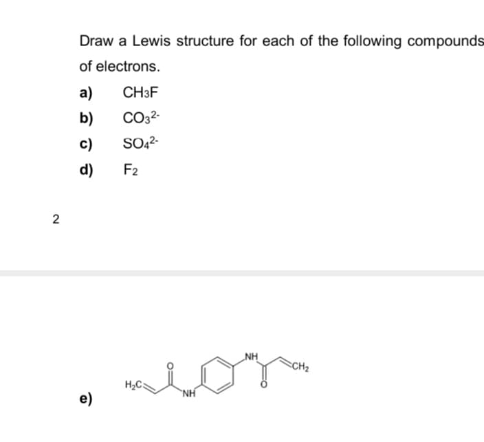 2
Draw a Lewis structure for each of the following compounds
of electrons.
a)
CH3F
b)
CO32-
c)
SO42-
d)
F2
e)
H₂C3
NH
NH
CH2