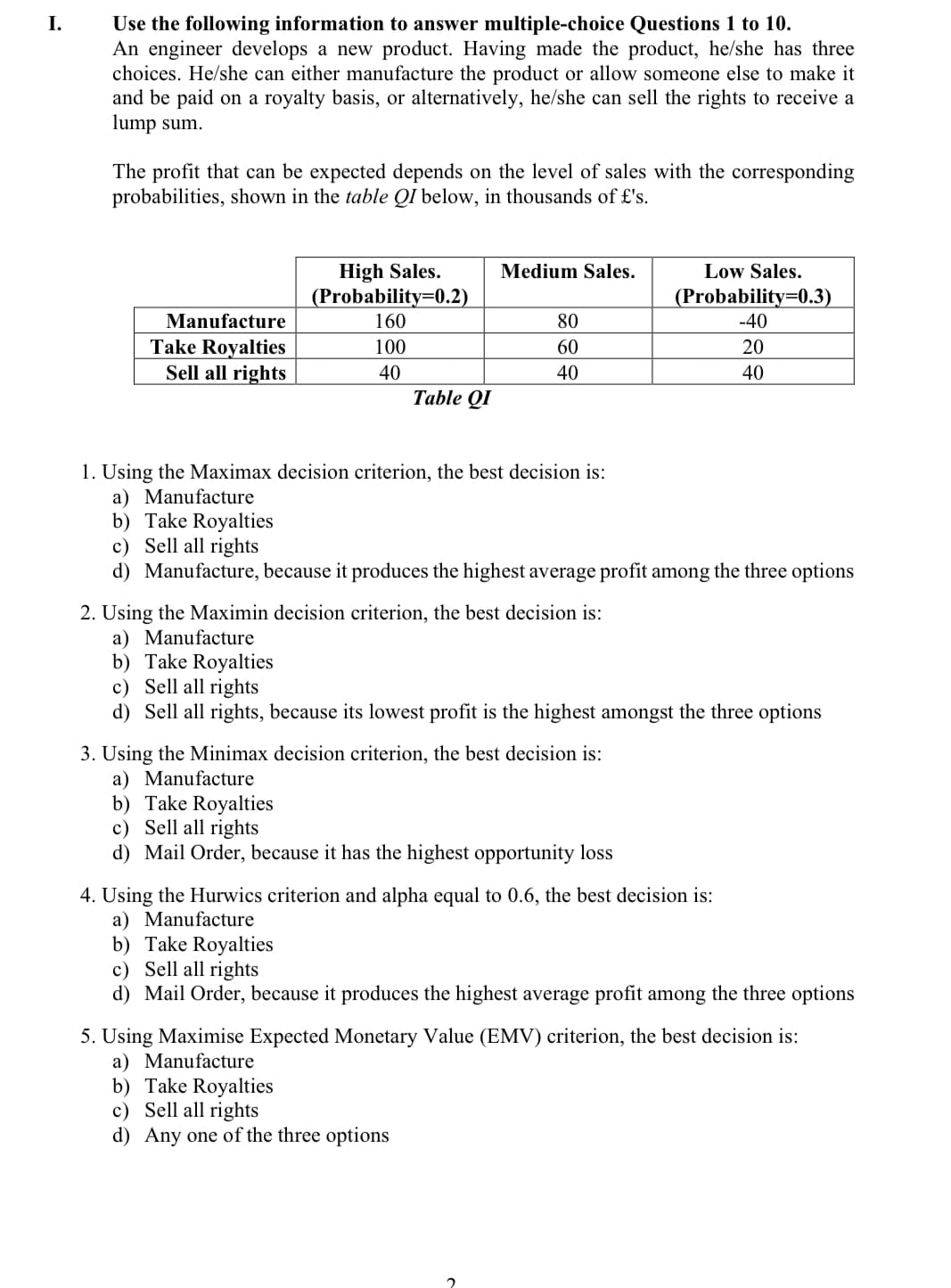 Use the following information to answer multiple-choice Questions 1 to 10.
An engineer develops a new product. Having made the product, he/she has three
choices. He/she can either manufacture the product or allow someone else to make it
and be paid on a royalty basis, or alternatively, he/she can sell the rights to receive a
lump sum.
I.
The profit that can be expected depends on the level of sales with the corresponding
probabilities, shown in the table QI below, in thousands of £'s.
High Sales.
(Probability=0.2)
160
Medium Sales.
Low Sales.
(Probability=0.3)
-40
Manufacture
80
Take Royalties
Sell all rights
100
60
20
40
40
40
Тable QI
1. Using the Maximax decision criterion, the best decision is:
a) Manufacture
b) Take Royalties
c) Sell all rights
d) Manufacture, because it produces the highest average profit among the three options
2. Using the Maximin decision criterion, the best decision is:
a) Manufacture
b) Take Royalties
c) Sell all rights
d) Sell all rights, because its lowest profit is the highest amongst the three options
3. Using the Minimax decision criterion, the best decision is:
a) Manufacture
b) Take Royalties
c) Sell all rights
d) Mail Order, because it has the highest opportunity loss
4. Using the Hurwics criterion and alpha equal to 0.6, the best decision is:
a) Manufacture
b) Take Royalties
c) Sell all rights
d) Mail Order, because it produces the highest average profit among the three options
5. Using Maximise Expected Monetary Value (EMV) criterion, the best decision is:
a) Manufacture
b) Take Royalties
c) Sell all rights
d) Any one of the three options
