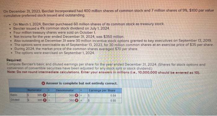 On December 31, 2023, Berclair Incorporated had 400 million shares of common stock and 7 million shares of 9%, $100 par value
cumulative preferred stock issued and outstanding.
. On March 1, 2024, Berclair purchased 60 million shares of its common stock as treasury stock.
• Berclair issued a 4% common stock dividend on July 1, 2024.
• Four million treasury shares were sold on October 1.
• Net income for the year ended December 31, 2024, was $350 million.
.
Also outstanding at December 31 were 30 million incentive stock options granted to key executives on September 13, 2019
• The options were exercisable as of September 13, 2023, for 30 million common shares at an exercise price of $35 per share.
.
During 2024, the market price of the common shares averaged $70 per share.
• The options were exercised on September 1, 2024.
Required:
Compute Berclair's basic and diluted earnings per share for the year ended December 31, 2024. (Shares for stock options and
conversion of convertible securities have been adjusted for any stock split or stock dividend.)
Note: Do not round intermediate calculations. Enter your answers in millions (i.e., 10,000,000 should be entered as 10).
Basic
Diluted
Numerator
S
S
Answer is complete but not entirely correct.
Earnings per Share
084
0.80
4 Denominator
305 -
305 X
365 * =
380 *=
$
$