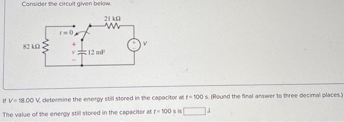 Consider the circuit given below.
21 ΚΩ
www
82 ΚΩ
1=0
+
V
12 mF
If V 18.00 V, determine the energy still stored in the capacitor at t= 100 s. (Round the final answer to three decimal places.)
J.
The value of the energy still stored in the capacitor at t= 100 s is