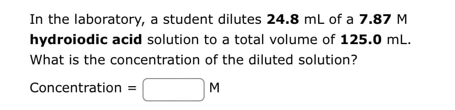 In the laboratory, a student dilutes 24.8 mL of a 7.87 M
hydroiodic acid solution to a total volume of 125.0 mL.
What is the concentration of the diluted solution?
Concentration =
M