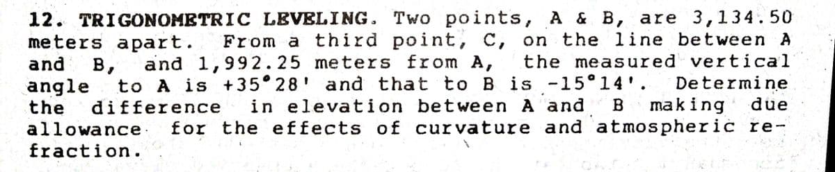 12. TRIGONOMBTRIC LEVELING. Two points, A & B, are 3,134.50
From a third point, C, on the line bet ween A
the meas ured vertical
Determine
due
meters apart.
and
and 1,992.25 meters from A,
в,
to A is +35 28' and that
difference
to B is -15°14'.
angle
the
allowance.
in elevation bet ween A and
B
making
for the effects of curvature and atmospheric re-
fraction.
