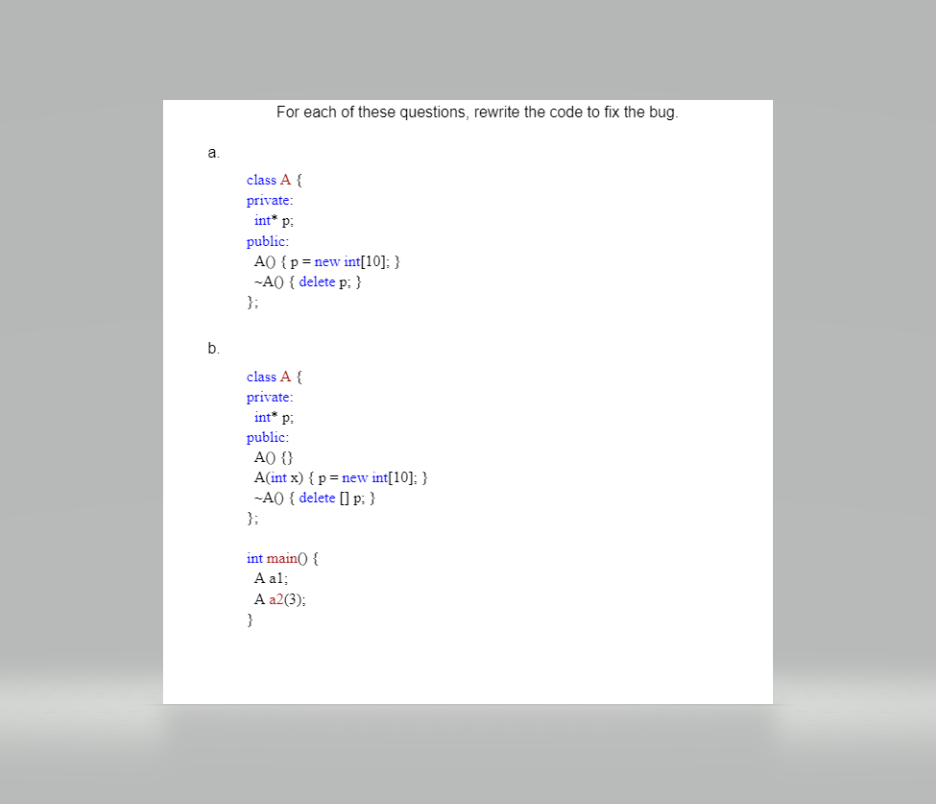 For each of these questions, rewrite the code to fix the bug.
a.
class A {
private:
int* p:
public:
A) {p =new int[10]; }
-AO { delete p: }
};
b.
class A {
private:
int* p:
public:
A0 {}
A(int x) { p = new int[10]; }
-AO { delete [] p; }
}:
int main() {
A al;
А а2 ();
}
