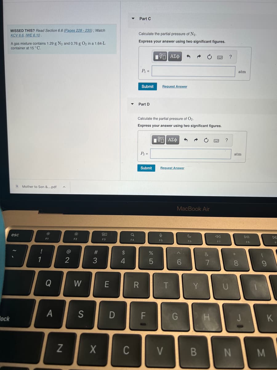 ock
MISSED THIS? Read Section 6.6 (Pages 228-235); Watch
KCV 6.6, IWE 6.10
A gas mixture contains 1.29 g N₂ and 0.76 g O₂ in a 1.64-L
container at 15 °C.
esc
Mother to Son &....pdf
!
1
ĐỘ
F1
Q
A
N
@
2
*
38
F2
W
S
#3
80
F3
E
D
$
4
X C
Q
F4
Part C
Calculate the partial pressure of N₂.
Express your answer using two significant figures.
P₁ =
Submit
Part D
R
P₂ =
Calculate the partial pressure of O2.
Express your answer using two significant figures.
Submit
F
[ΨΕΙ ΑΣΦ
%
5
Request Answer
[5] ΑΣΦ
Request Answer
ļ
F5
T
V
1
6
MacBook Air
G
→
F6
&
7
H
F7
?
-
?
BN
atm
atm
*
8
31
DII
F8
(
9
F
K
M