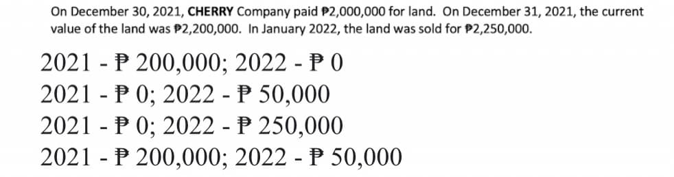 On December 30, 2021, CHERRY Company paid $2,000,000 for land. On December 31, 2021, the current
value of the land was $2,200,000. In January 2022, the land was sold for $2,250,000.
2021 P 200,000; 2022 - PO
-
2021
P 0; 2022 - P 50,000
-
2021 P 0; 2022 - P 250,000
2021 - P 200,000; 2022 - P 50,000