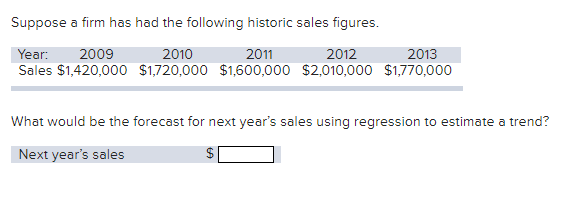Suppose a firm has had the following historic sales figures.
Year: 2009
2010
2011
2012
2013
Sales $1,420,000 $1,720,000 $1,600,000 $2,010,000 $1,770,000
What would be the forecast for next year's sales using regression to estimate a trend?
Next year's sales