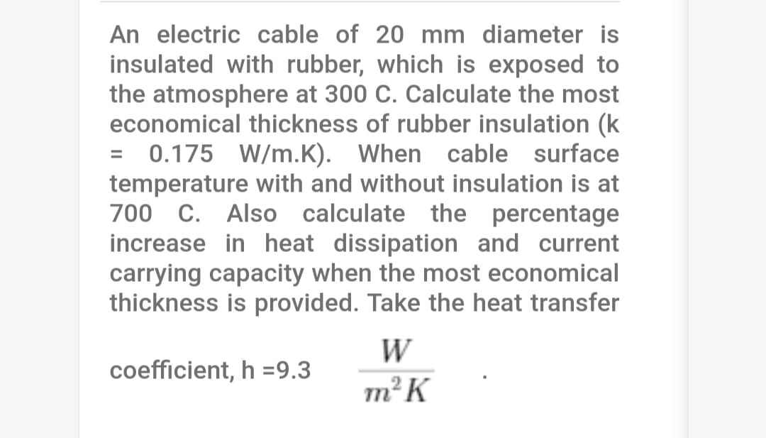 An electric cable of 20 mm diameter is
insulated with rubber, which is exposed to
the atmosphere at 300 C. Calculate the most
economical thickness of rubber insulation (k
= 0.175 W/m.K). When cable surface
temperature with and without insulation is at
700 C. Also calculate the percentage
increase in heat dissipation and current
carrying capacity when the most economical
thickness is provided. Take the heat transfer
W
coefficient, h =9.3
m²K
