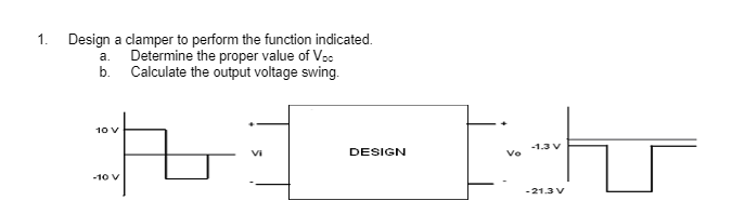 1. Design a clamper to perform the function indicated.
Determine the proper value of Voc
b. Calculate the output voltage swing.
a.
#1-
Vi
10 V
-10 V
DESIGN
Vo
-1.3 V
-21.3 V
hr