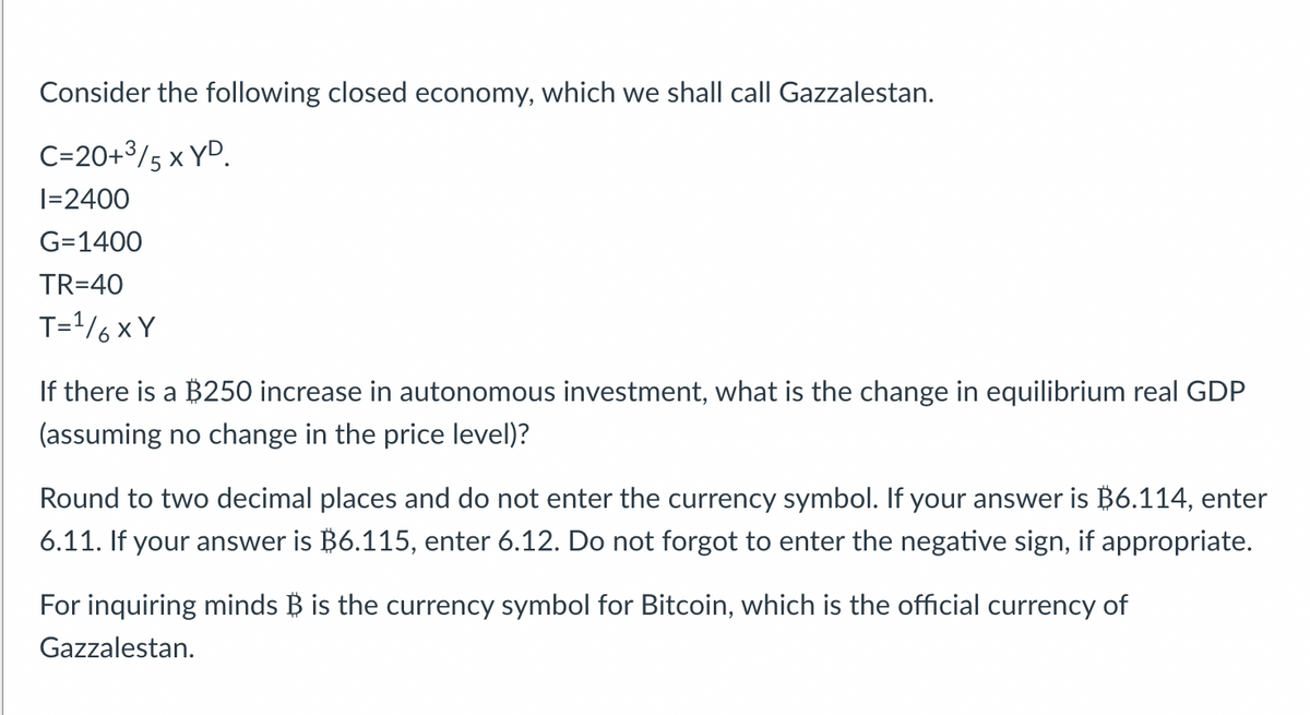 Consider the following closed economy, which we shall call Gazzalestan.
C=20+³/5 X YD.
I=2400
G=1400
TR=40
T= ¹6XY
If there is a $250 increase in autonomous investment, what is the change in equilibrium real GDP
(assuming no change in the price level)?
Round to two decimal places and do not enter the currency symbol. If your answer is $6.114, enter
6.11. If your answer is $6.115, enter 6.12. Do not forgot to enter the negative sign, if appropriate.
For inquiring minds B is the currency symbol for Bitcoin, which is the official currency of
Gazzalestan.