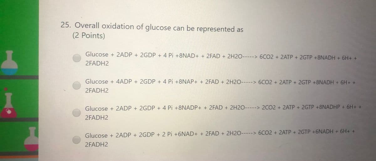 25. Overall oxidation of glucose can be represented as
(2 Points)
Glucose + 2ADP + 2GDP + 4 Pi +8NAD+ + 2FAD + 2H2O-----> 6CO2 + 2ATP + 2GTP +8NADH + 6H+ +
2FADH2
Glucose + 4ADP + 2GDP + 4 Pi +8NAP+ + 2FAD + 2H2O-----> 6CO2 + 2ATP +2GTP +8NADH + 6H+ +
2FADH2
Glucose + 2ADP + 2GDP + 4 Pi +8NADP+ + 2FAD + 2H2O-----> 2CO2 + 2ATP + 2GTP +8NADHP + 6H+ +
2FADH2
Glucose + 2ADP + 2GDP + 2 Pi +6NAD+ + 2FAD + 2H2O-----> 6CO2 + 2ATP + 2GTP +6NADH + 6H+ +
2FADH2
