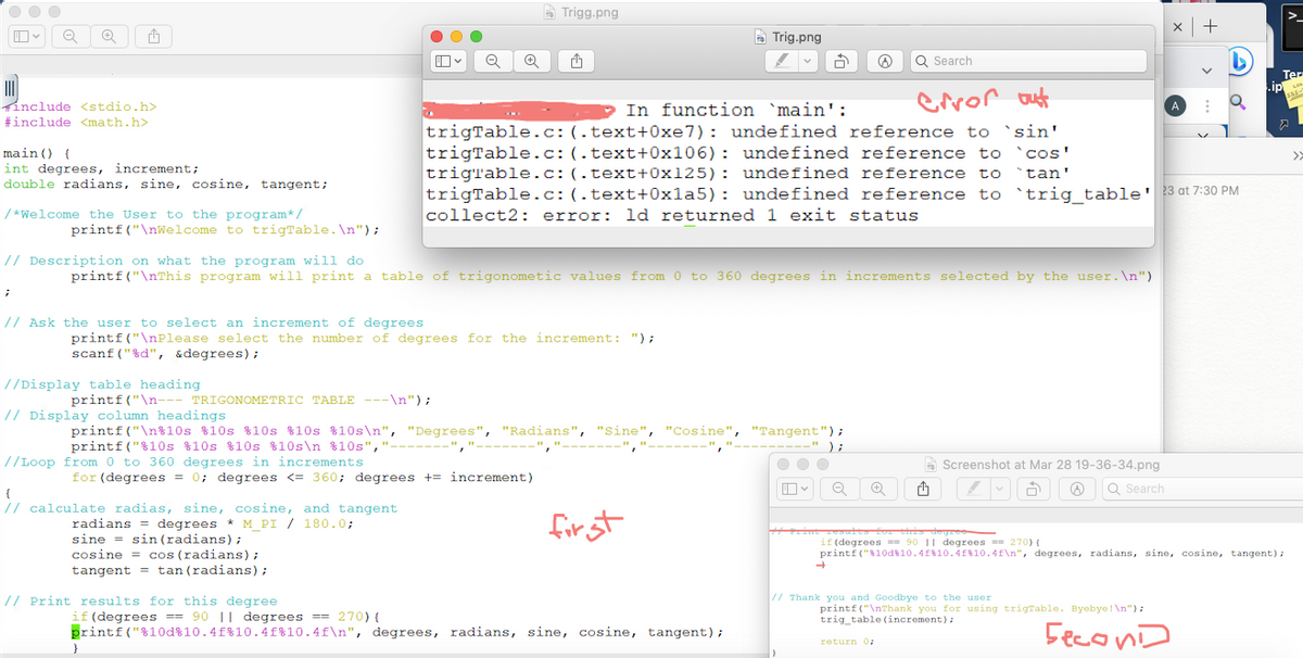 00
Q ✪ 1
include <stdio.h>
#include <math.h>
main () {
int degrees, increment;
double radians, sine, cosine, tangent;
/*Welcome the User to the program*/
;
printf("\nWelcome to trigTable.\n");
// Ask the user to select an increment of degrees
//Display table heading
printf("\n--- TRIGONOMETRIC TABLE ---\n");
printf("\nPlease select the number of degrees for the increment: ");
scanf("%d", &degrees);
//Loop from 0 to 360 degrees in increments
// Description on what the program will do
printf("\nThis program will print a table of trigonometic values from 0 to 360 degrees in increments selected by the user. \n")
OO
{
// calculate radias, sine, cosine, and tangent
degrees * M_PI / 180.0;
Q +
radians
sine sin (radians);
cosine cos (radians);
tangent tan (radians);
for (degrees = 0; degrees <= 360; degrees += increment)
// Print results for this degree
Trigg.png
// Display column headings
printf("\n%10s %10s %10s %10s %10s\n", "Degrees", "Radians", "Sine", "Cosine", "Tangent");
printf("%10s %10s %10s %10s\n %10s"," ------","
}
Trig.png
1
3
In function 'main':
error out
trigTable.c: (.text+0xe7): undefined reference to 'sin'
trigTable.c: (.text+0x106): undefined reference to `cos'
trigrable.c: (.text+0x125): undefined reference to `tan'
trigTable.c: (.text+0x1a5): undefined reference to `trig_table' 23 at 7:30 PM
collect2: error: ld returned 1 exit status
first
if (degrees == 90 || degrees == 270) {
printf("%10d%10.4f %10.4f %10.4f\n", degrees, radians, sine, cosine, tangent);
O
);
Q Search
Q
Q
Screenshot at Mar 28 19-36-34.png
Ò @ Q Search
Print results for this degree
x +
// Thank you and Goodbye to the user
Qo
printf("\nThank you for using trigTable. Byebye!\n");
trig_table (increment);
Second
return 0;
.ip
if (degrees ==90 11 degrees == 270) {
printf("%10d 10.4f 10.4f%10.4f\n", degrees, radians, sine, cosine, tangent);
Ter
LAK
SSE
>>
