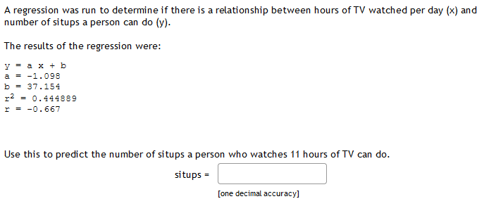 A regression was run to determine if there is a relationship between hours of TV watched per day (x) and
number of situps a person can do (y).
The results of the regression were:
уах+ b
a = -1.098
b = 37.154
r2
= 0.444889
r = -0.667
Use this to predict the number of situps a person who watches 11 hours of TV can do.
situps =
[one decimal accuracy]
